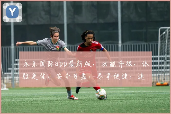 永乐国际app最新版，功能升级，体验更佳，安全可靠，尽享便捷，速来下载体验