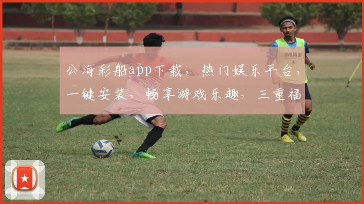 公海彩船app下载，热门娱乐平台，一键安装，畅享游戏乐趣，三重福利等你来