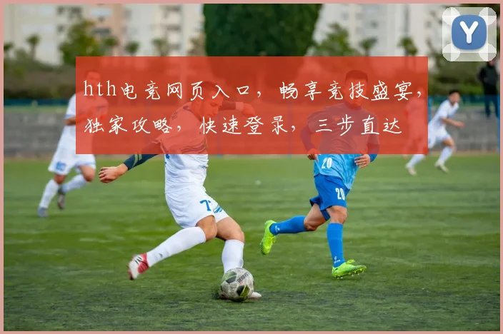 hth电竞网页入口，畅享竞技盛宴，独家攻略，快速登录，三步直达